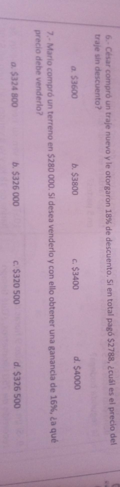 6.- César compró un traje nuevo y le otorgaron 18% de descuento. Si en total pagó $2788, ¿cuál es el precio del
a
traje sin descuento?
a. $3600 b. $3800 c. $3400 d. $4000
7.- Mario compró un terreno en $280 000. Si desea venderlo y con ello obtener una ganancia de 16%, ¿a qué
precio debe venderlo?
a. $324 800 b. $326 000 c. $320 500 d. $326 500