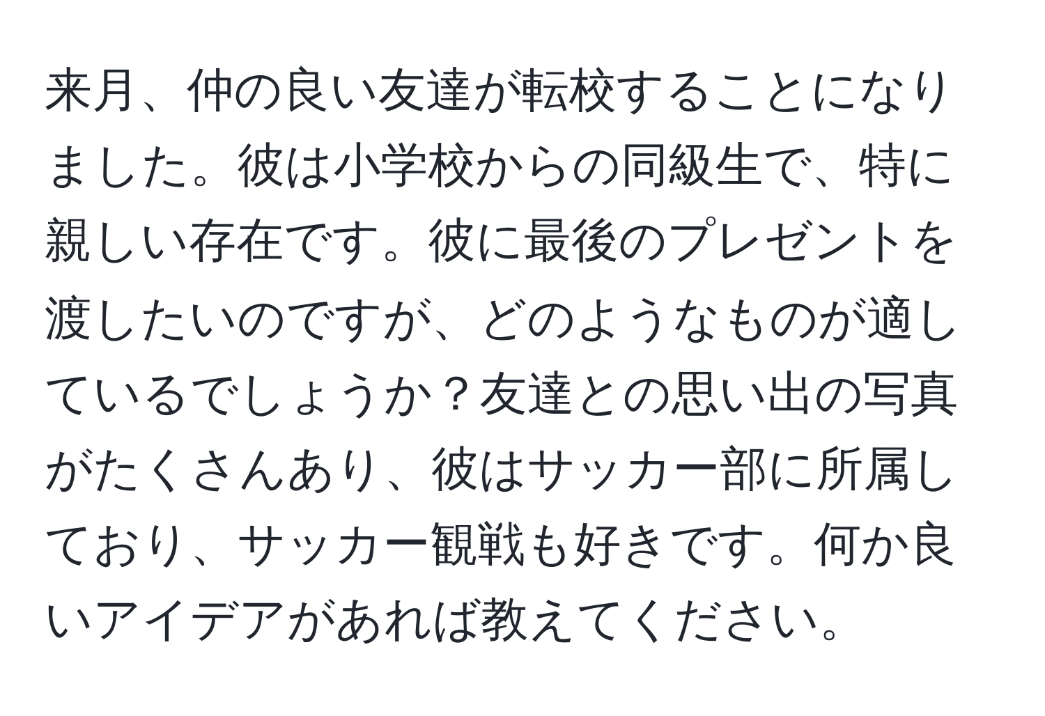 来月、仲の良い友達が転校することになりました。彼は小学校からの同級生で、特に親しい存在です。彼に最後のプレゼントを渡したいのですが、どのようなものが適しているでしょうか？友達との思い出の写真がたくさんあり、彼はサッカー部に所属しており、サッカー観戦も好きです。何か良いアイデアがあれば教えてください。