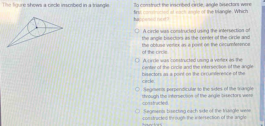 The figure shows a circle inscribed in a triangle To construct the inscribed circle, angle bisectors were
first constructed at each angle of the triangle. Which
happened next?
A circle was constructed using the intersection of
the angle bisectors as the center of the circle and
the obtuse vertex as a point on the circumference
of the circle.
A circle was constructed using a vertex as the
center of the circle and the intersection of the angle
bisectors as a point on the circumference of the
circle
Segments perpendicular to the sides of the triangle
through the intersection of the angle bisectors were
constructed.
Segments bisecting each side of the triangle were
constructed through the intersection of the angle
hisectors