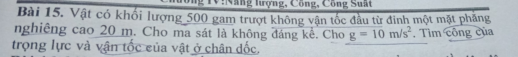 lổng TV:Nang lượng, Công, Công Suất 
Bài 15. Vật có khối lượng 500 gam trượt không vận tốc đầu từ đỉnh một mặt phẳng 
nghiêng cao 20 m. Cho ma sát là không đáng kể. Cho g=10m/s^2. Tìm công của 
trọng lực và vận tốc của vật ở chân đốc.