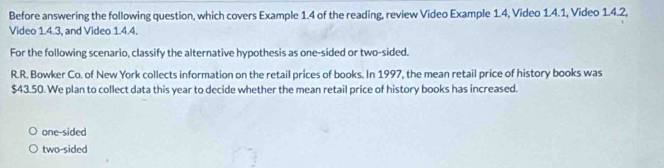 Before answering the following question, which covers Example 1.4 of the reading, review Video Example 1.4, Video 1.4.1, Video 1.4.2,
Video 1.4.3, and Video 1.4.4.
For the following scenario, classify the alternative hypothesis as one-sided or two-sided.
R.R. Bowker Co. of New York collects information on the retail prices of books. In 1997, the mean retail price of history books was
$43.50. We plan to collect data this year to decide whether the mean retail price of history books has increased.
one-sided
two-sided