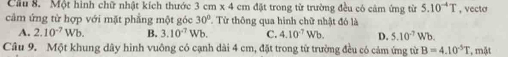 Cầu 8. Một hình chữ nhật kích thước 3cm* 4cm đặt trong từ trường đều có cảm ứng từ 5.10^(-4)T , vecto
cảm ứng từ hợp với mặt phẳng một góc 30° Từ thông qua hình chữ nhật đó là
A. 2.10^(-7)Wb. B. 3.10^(-7)Wb. C. 4.10^(-7)Wb. D. 5.10^(-7)Wb. 
Câu 9. Một khung dây hình vuông có cạnh dài 4 cm, đặt trong từ trường đều có cảm ứng từ B=4.10^(-5)T , mặt