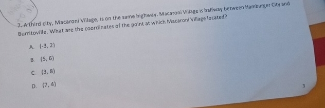 A third city, Macaroni Village, is on the same highway. Macaroni Village is halfway between Hamburger City and
Burritoville. What are the coordinates of the point at which Macaroni Village located?
A. (-3,2)
B. (5,6)
C. (3,8)
D. (7,4)
3