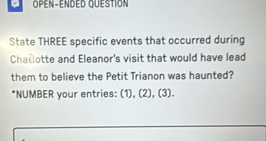 OPEN-ENDED QUESTION 
State THREE specific events that occurred during 
Cha lotte and Eleanor's visit that would have lead 
them to believe the Petit Trianon was haunted? 
*NUMBER your entries: (1), (2), (3).