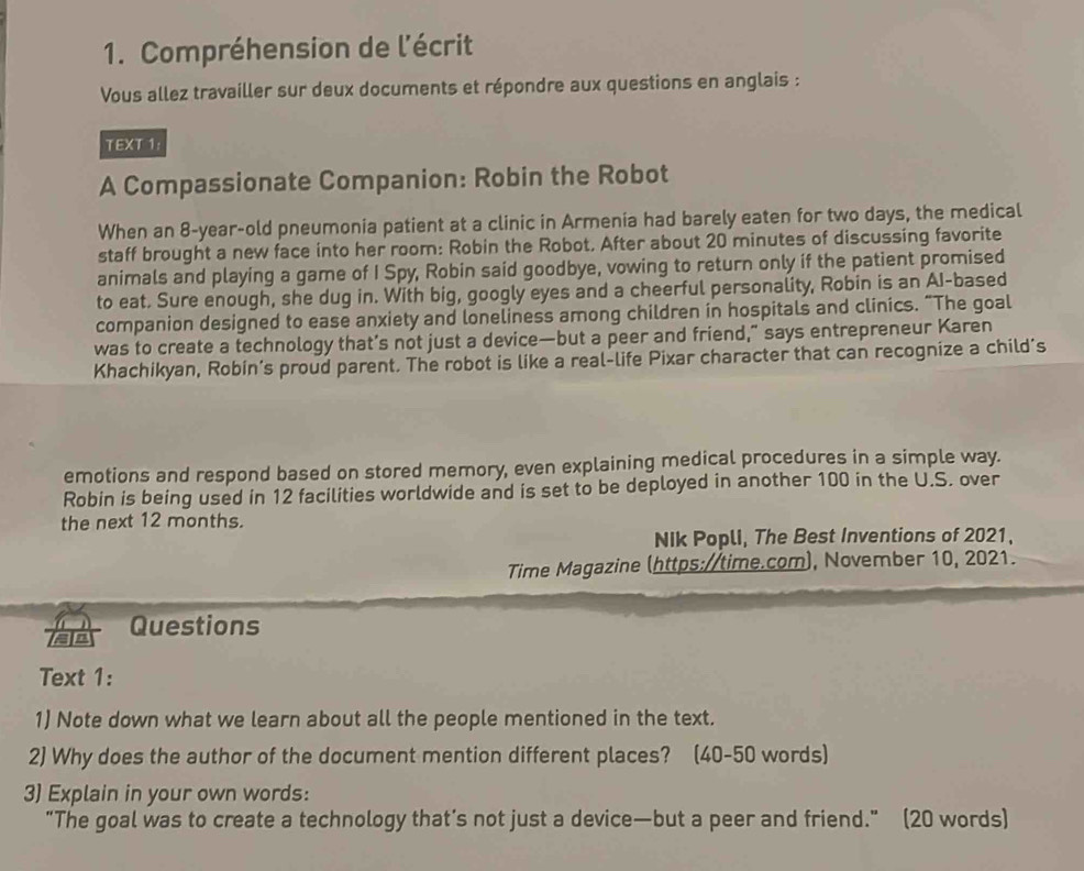 Compréhension de l'écrit 
Vous allez travailler sur deux documents et répondre aux questions en anglais : 
TEXT 1: 
A Compassionate Companion: Robin the Robot 
When an 8-year -old pneumonia patient at a clinic in Armenia had barely eaten for two days, the medical 
staff brought a new face into her room: Robin the Robot. After about 20 minutes of discussing favorite 
animals and playing a game of I Spy, Robin said goodbye, vowing to return only if the patient promised 
to eat. Sure enough, she dug in. With big, googly eyes and a cheerful personality, Robin is an AI-based 
companion designed to ease anxiety and loneliness among children in hospitals and clinics. “The goal 
was to create a technology that’s not just a device—but a peer and friend,” says entrepreneur Karen 
Khachikyan, Robin’s proud parent. The robot is like a real-life Pixar character that can recognize a child's 
emotions and respond based on stored memory, even explaining medical procedures in a simple way. 
Robin is being used in 12 facilities worldwide and is set to be deployed in another 100 in the U.S. over 
the next 12 months. 
NIk Popli, The Best Inventions of 2021, 
Time Magazine (https://time.com), November 10, 2021. 
a Questions 
Text 1: 
1) Note down what we learn about all the people mentioned in the text. 
2) Why does the author of the document mention different places? (40-50 words) 
3) Explain in your own words: 
“The goal was to create a technology that’s not just a device—but a peer and friend.” (20 words)