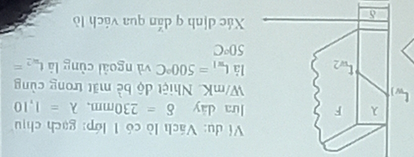 Ví dụ: Vách lò có 1 lớp: gạch chịu 
lưa dày delta =230mm, lambda =1,10
[ W/mK. Nhiệt độ bè mặt trong cùng 
à L_w1=500°C
và ngoài cùng là t_n,2=
50°C
Xác dịnh q dắn qua vách lò