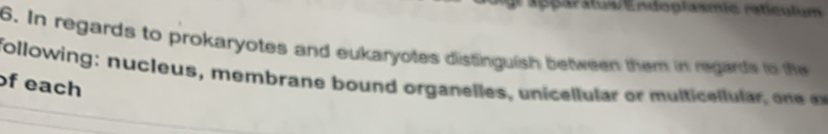 Caaégar:us Endoglasmie raticulum 
6. In regards to prokaryotes and eukaryotes distinguish between them in regards to the 
following: nucleus, membrane bound organelles, unicellular or multicellular o e 
of each