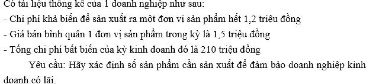 Có tải liệu thông kê của 1 doanh nghiệp như sau: 
- Chi phí khả biển để sản xuất ra một đơn vị sản phẩm hết 1, 2 triệu đồng 
- Giá bán bình quân 1 đơn vị sản phẩm trong kỳ là 1,5 triệu đồng 
- Tổng chi phí bất biển của kỳ kinh doanh đó là 210 triệu đồng 
Yêu cầu: Hãy xác định số sản phẩm cần sản xuất để đảm bảo doanh nghiệp kinh 
doanh có lãi.