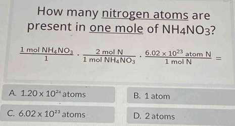 How many nitrogen atoms are
present in one mole of NH_4NO_3 ?
frac 1molNH_4NO_31· frac 2molN1molNH_4NO_3·  (6.02* 10^(23)atomN)/1molN =
A. 1.20* 10^(24) at bms B. 1 atom
C. 6.02* 10^(23) a toms D. 2 atoms