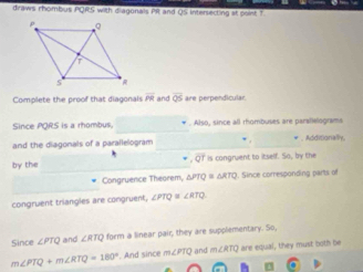 draws rhombus PQRS with diagonals Pit and QS Intersecting at point ? 
Complete the proof that diagonals overline PR and overline QS are perpendicular. 
_ 
Since PQRS is a rhombus. * . Also, since all rhombuses are parallelograms 
and the diagonals of a parallelogram . * Mddrona 
_ 
. overline QT
by the is congruent to itself. So, by the 
_ 
Congruence Theorem, △ PTQ≌ △ RTQ. Since corresponding parts o 
congruent triangles are congruent, ∠ PTQ≌ ∠ RTQ
Since ∠ PTQ and ∠ RTQ form a linear pair, they are supplementary. So,
m∠ PTQ+m∠ RTQ=180°. And since m∠PTQ and ∠ RTQ are equal, they must both be