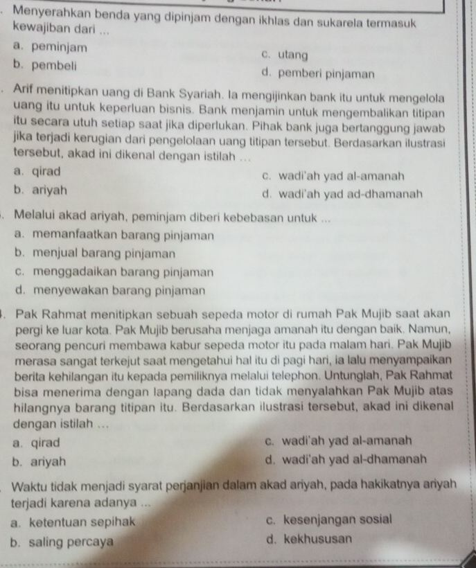 Menyerahkan benda yang dipinjam dengan ikhlas dan sukarela termasuk
kewajiban dari ...
a. peminjam c. utang
b. pembeli d. pemberi pinjaman
Arif menitipkan uang di Bank Syariah. Ia mengijinkan bank itu untuk mengelola
uang itu untuk keperluan bisnis. Bank menjamin untuk mengembalikan titipan
itu secara utuh setiap saat jika diperlukan. Pihak bank juga bertanggung jawab
jika terjadi kerugian dari pengelolaan uang titipan tersebut. Berdasarkan ilustrasi
tersebut, akad ini dikenal dengan istilah ...
a.qirad c. wadi'ah yad al-amanah
b. ariyah d. wadi'ah yad ad-dhamanah
. Melalui akad ariyah, peminjam diberi kebebasan untuk ...
a. memanfaatkan barang pinjaman
b. menjual barang pinjaman
c. menggadaikan barang pinjaman
d. menyewakan barang pinjaman
4. Pak Rahmat menitipkan sebuah sepeda motor di rumah Pak Mujib saat akan
pergi ke luar kota. Pak Mujib berusaha menjaga amanah itu dengan baik. Namun,
seorang pencuri membawa kabur sepeda motor itu pada malam hari. Pak Mujib
merasa sangat terkejut saat mengetahui hal itu di pagi hari, ia lalu menyampaikan
berita kehilangan itu kepada pemiliknya melalui telephon. Untunglah, Pak Rahmat
bisa menerima dengan lapang dada dan tidak menyalahkan Pak Mujib atas
hilangnya barang titipan itu. Berdasarkan ilustrasi tersebut, akad ini dikenal
dengan istilah ...
a. qirad c. wadi'ah yad al-amanah
b. ariyah d. wadi'ah yad al-dhamanah
Waktu tidak menjadi syarat perjanjian dalam akad ariyah, pada hakikatnya ariyah
terjadi karena adanya ...
a. ketentuan sepihak c. kesenjangan sosial
b. saling percaya d. kekhususan