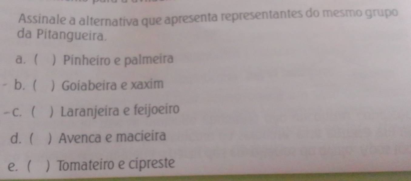 Assinale a alternativa que apresenta representantes do mesmo grupo
da Pitangueira.
a.   Pinheiro e palmeira
b. (  Goiabeira e xaxim
C.  .  Laranjeira e feijoeiro
d.   Avenca e macieira
e. )Tomateiro e cipreste