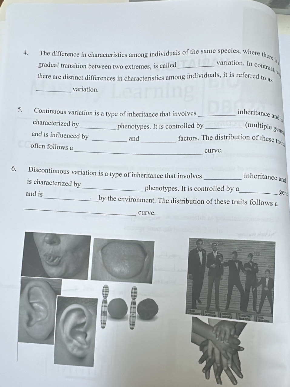 The difference in characteristics among individuals of the same species, where there i 
gradual transition between two extremes, is called_ 
variation. In contrast, w 
there are distinct differences in characteristics among individuals, it is referred to as 
_variation. 
5. Continuous variation is a type of inheritance that involves_ 
inheritance and is 
characterized by 
_phenotypes. It is controlled by _(multiple gene 
and is influenced by __factors. The distribution of these trait 
and 
often follows a 
_curve. 
6. Discontinuous variation is a type of inheritance that involves 
_inheritance and 
is characterized by 
_phenotypes. It is controlled by a 
and is _gene 
_ 
_by the environment. The distribution of these traits follows a 
curve.