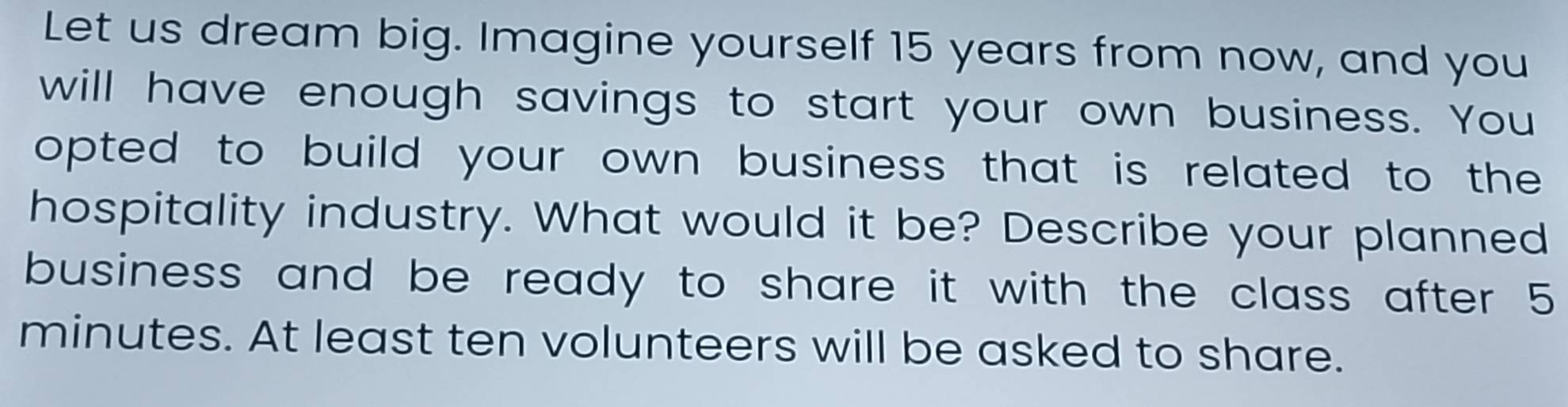 Let us dream big. Imagine yourself 15 years from now, and you 
will have enough savings to start your own business. You 
opted to build your own business that is related to the 
hospitality industry. What would it be? Describe your planned 
business and be ready to share it with the class after 5
minutes. At least ten volunteers will be asked to share.