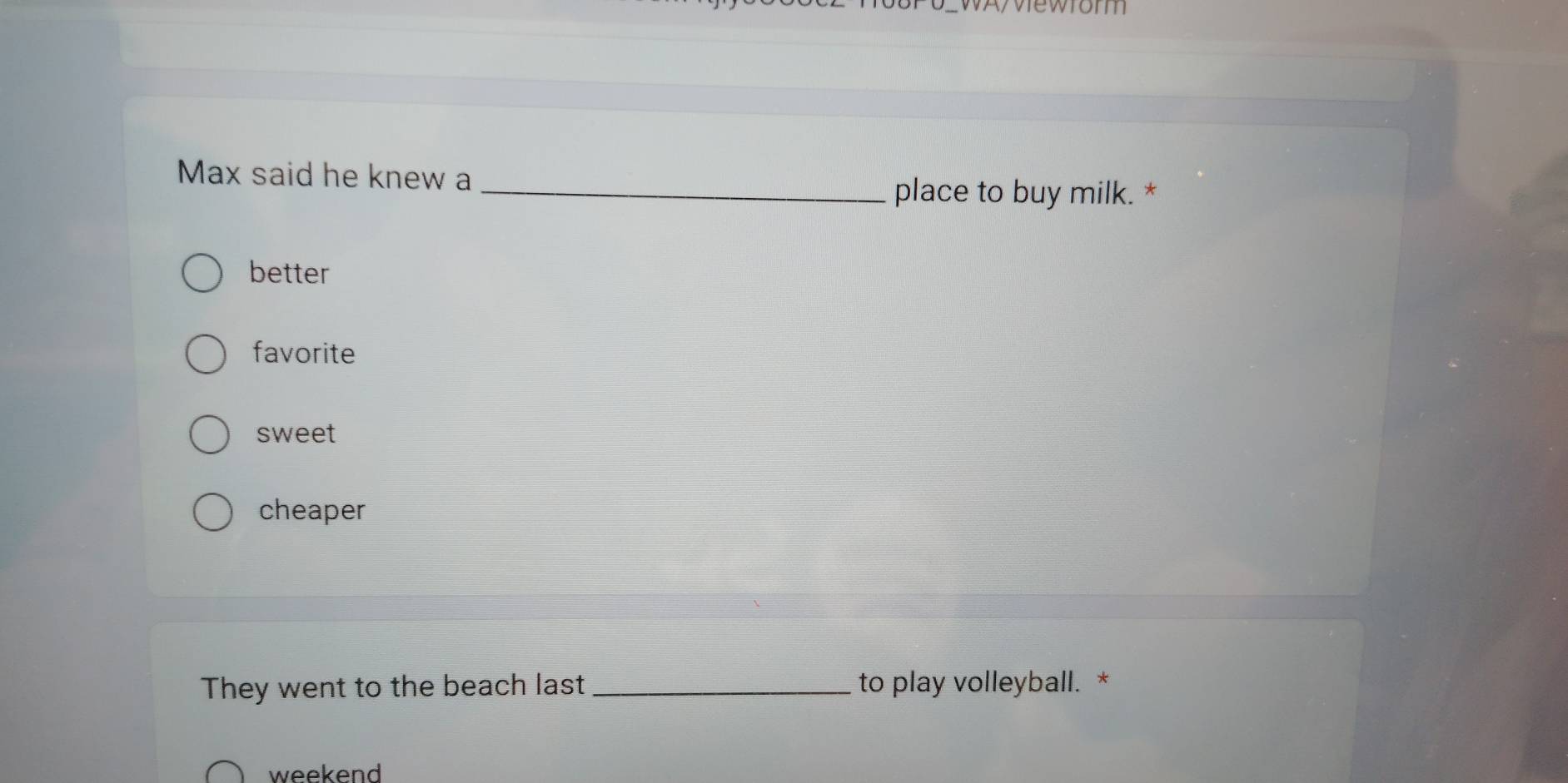 vrorm
Max said he knew a_
place to buy milk. *
better
favorite
sweet
cheaper
They went to the beach last _to play volleyball. *
weekend