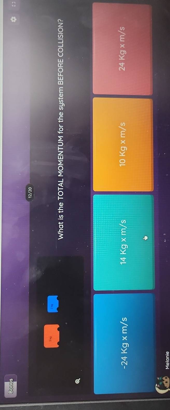 Bonus
12/20
What is the TOTAL MOMENTUM for the system BEFORE COLLISION?
-24Kg* m/s
14Kg* m/s
10Kg* m/s
24Kg* m/s
Melanie
