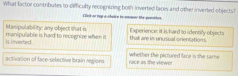 What factor contributes to difficulty recognizing both inverted faces and other inverted objects?
Click or tap a choice to answer the question.
Manipulability: any object that is Experience: it is hard to identify objects
manipulable is hard to recognize when it that are in unusual orientations.
is inverted.
whether the pictured face is the same
activation of face-selective brain regions race as the viewer