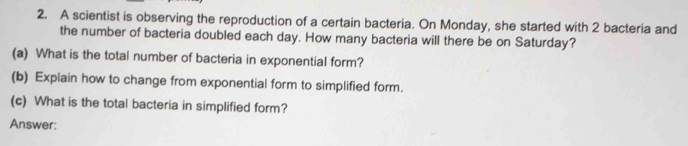 A scientist is observing the reproduction of a certain bacteria. On Monday, she started with 2 bacteria and 
the number of bacteria doubled each day. How many bacteria will there be on Saturday? 
(a) What is the total number of bacteria in exponential form? 
(b) Explain how to change from exponential form to simplified form. 
(c) What is the total bacteria in simplified form? 
Answer: