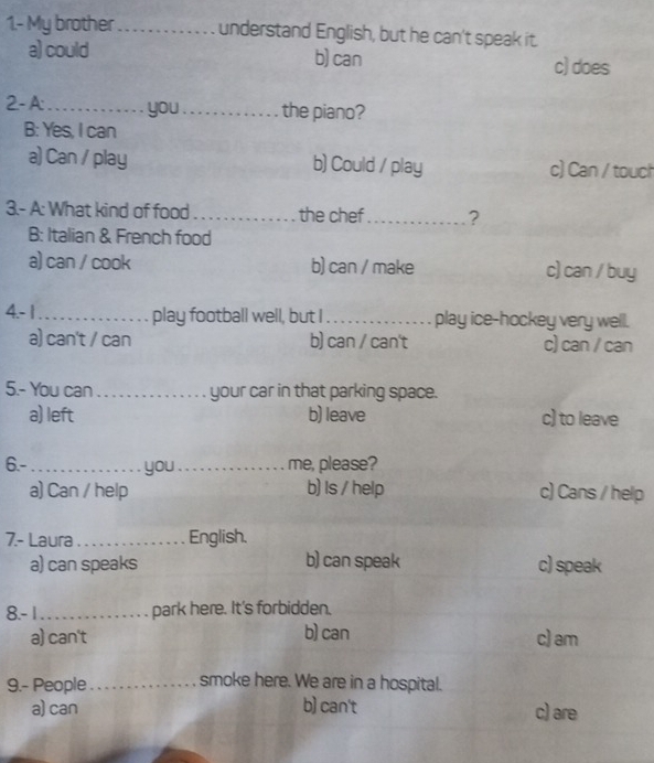 1.- My brother _understand English, but he can't speak it.
a) could b) can c) does
2- A:_ you_ the piano?
B: Yes, I can
a) Can / play b) Could / play c) Can / touch
3.- A: What kind of food _the chef _?
B: Italian & French food
a) can / cook b) can / make c) can / buy
4.- 1_ play football well, but I_ play ice-hockey very well.
a) can't / can b) can / can't c) can / can
5.- You can_ your car in that parking space.
a) left b) leave c) to leave
6.-_ you_ me, please?
a) Can / help b) Is / help c) Cans / help
7.- Laura _English.
a) can speaks b) can speak c) speak
8.- 1_ park here. It's forbidden.
a) can't b) can c) am
9.- People_ smoke here. We are in a hospital.
a) can b) can't c) are