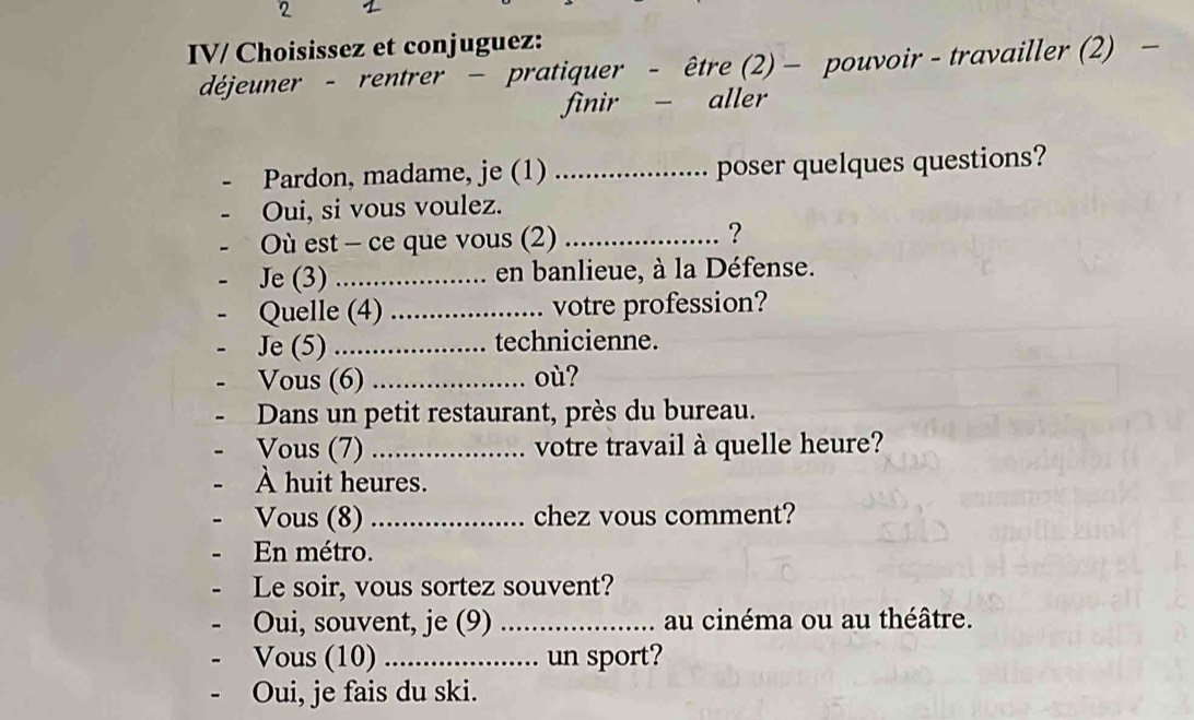 IV/ Choisissez et conjuguez: 
déjeuner - rentrer - pratiquer - être (2) - pouvoir - travailler (2) 
finir - aller 
Pardon, madame, je (1) _poser quelques questions? 
Oui, si vous voulez. 
Où est - ce que vous (2) _? 
Je (3) _en banlieue, à la Défense. 
Quelle (4) _votre profession? 
Je (5) _technicienne. 
Vous (6) _où? 
Dans un petit restaurant, près du bureau. 
Vous (7) _votre travail à quelle heure? 
À huit heures. 
Vous (8) _chez vous comment? 
En métro. 
Le soir, vous sortez souvent? 
Oui, souvent, je (9) _au cinéma ou au théâtre. 
Vous (10) _un sport? 
Oui, je fais du ski.