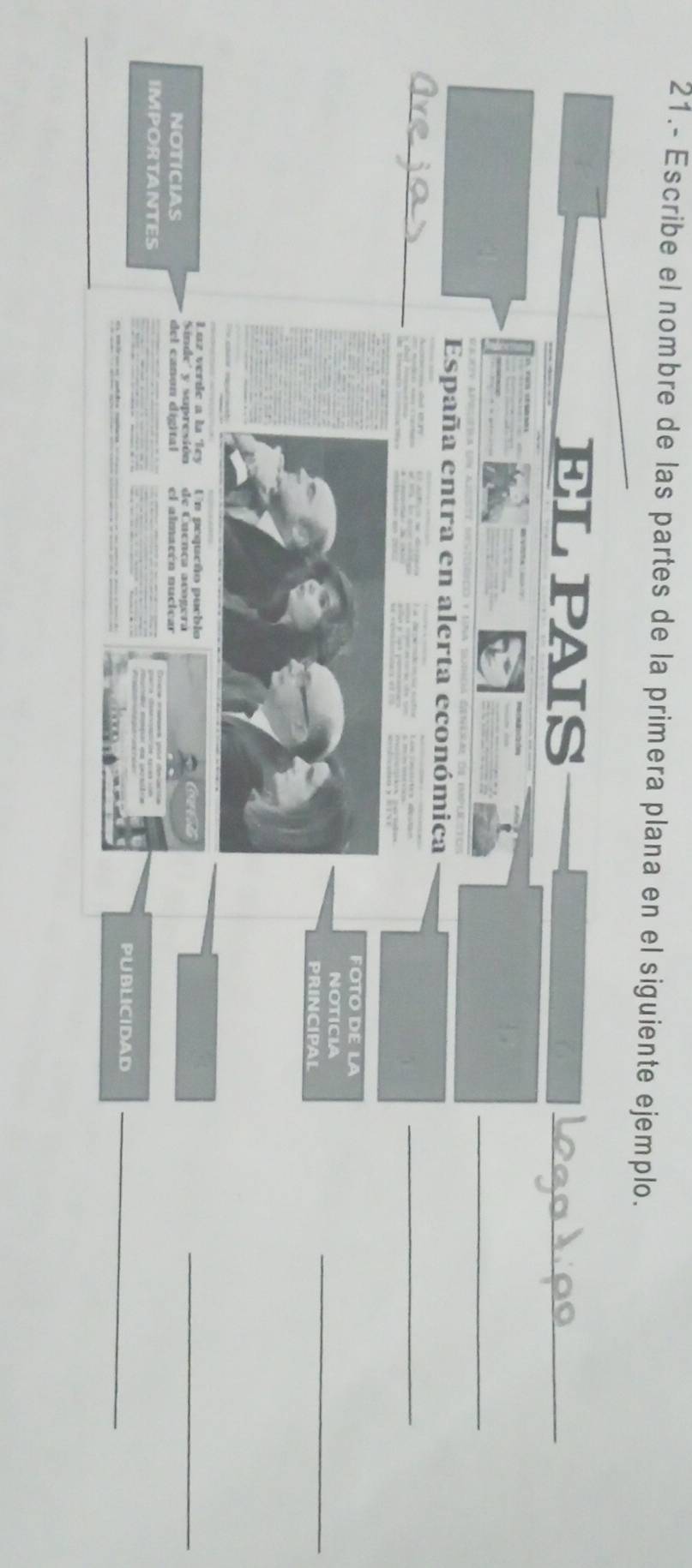 21.- Escribe el nombre de las partes de la primera plana en el siguiente ejemplo. 
ELPAIS 
_ 
_ 
España entra en alerta económica 
_ 
FOTO DE LA 
NOTICIA 
PRINCIPAL 
_ 
Luz verde a la Tey Un pequcão pueblo 
al 
Sinde' y supresión de Cuença acogera 
_ 
NOTICIAS del canon digital el almacón nucicar 
IMPORTANTES 
PUBLICIDAD_