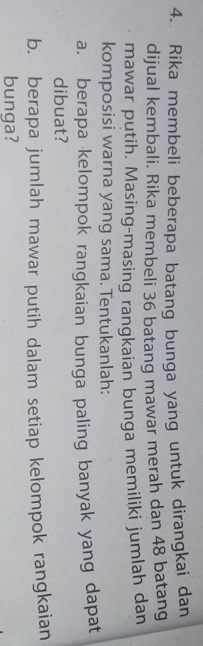 Rika membeli beberapa batang bunga yang untuk dirangkai dan 
dijual kembali. Rika membeli 36 batang mawar merah dan 48 batang 
mawar putih. Masing-masing rangkaian bunga memiliki jumlah dan 
komposisi warna yang sama. Tentukanlah: 
a. berapa kelompok rangkaian bunga paling banyak yang dapat 
dibuat? 
b. berapa jumlah mawar putih dalam setiap kelompok rangkaian 
bunga?