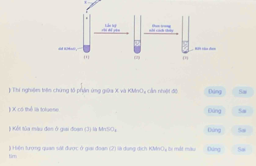 ) Thí nghiệm trên chứng tỏ phản ứng giữa X và KMnO₄ cần nhiệt độ Đúng Sai
) X có thể là toluene. Đúng Sai
) Kết tủa màu đen ở giai đoạn (3) là MnSO₄. Đúng Sai
) Hiện tượng quan sát được ở giai đoan (2) là dung dịch KMn O_4 bị mắi màu Đúng Sai
tím