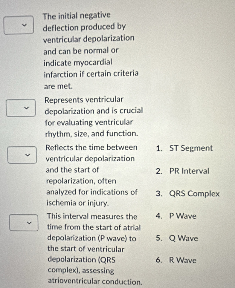 The initial negative 
deflection produced by 
ventricular depolarization 
and can be normal or 
indicate myocardial 
infarction if certain criteria 
are met. 
Represents ventricular 
depolarization and is crucial 
for evaluating ventricular 
rhythm, size, and function. 
Reflects the time between 1. ST Segment 
ventricular depolarization 
and the start of 2. PR Interval 
repolarization, often 
analyzed for indications of 3. QRS Complex 
ischemia or injury. 
This interval measures the 4. P Wave 
time from the start of atrial 
depolarization (P wave) to 5. Q Wave 
the start of ventricular 
depolarization (QRS 6. R Wave 
complex), assessing 
atrioventricular conduction.