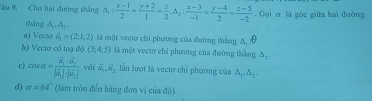 Cho hai đường thắng △ _1: (x-1)/2 = (y+2)/1 = z/2 , △ _2: (x-3)/-1 = (y-4)/2 = (z-5)/-2 . Gọi α là góc giữa hai dường
thắng △ _1, △ _2.
a) Vecto vector u_1=(2;1;2) là một vectơ chỉ phương của đường thằng △ _1
b) Vectơ có toạ độ (3;4;5) là một vectơ chỉ phương của đường thắng △ _2.
c) cos alpha =frac vector u_1· vector u_2|vector u_1|· |vector u_2| với vector u_1, vector u_2 lần lượt là vectơ chỉ phương của △ _1, △ _2.
d) alpha approx 64° (làm tròn đến hàng đơn vị của độ).