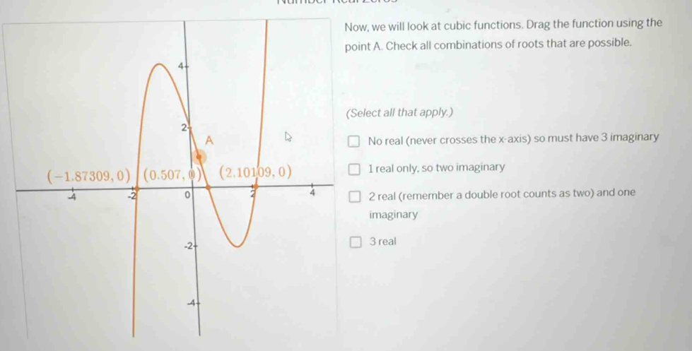 we will look at cubic functions. Drag the function using the
A. Check all combinations of roots that are possible.
ect all that apply.)
No real (never crosses the x-axis) so must have 3 imaginary
1 real only, so two imaginary
2 real (remember a double root counts as two) and one
imaginary
3 real