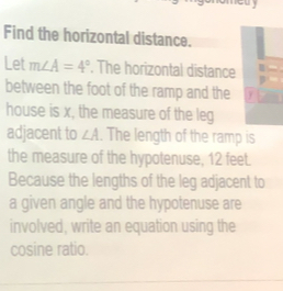 Find the horizontal distance. 
Let m∠ A=4°. The horizontal distance 
between the foot of the ramp and the y
house is x, the measure of the leg 
adjacent to ∠ A. The length of the ramp is 
the measure of the hypotenuse, 12 feet. 
Because the lengths of the leg adjacent to 
a given angle and the hypotenuse are 
involved, write an equation using the 
cosine ratio.