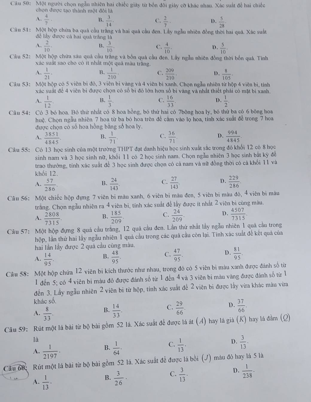 Một người chọn ngẫu nhiên hai chiếc giày từ bốn đôi giày cỡ khác nhau. Xác suất để hai chiếc
chọn được tạo thành một đôi là
A.  4/7 ·  3/14 .  2/7 ·  5/28 .
B.
C.
D.
Câu 51: Một hộp chứa ba quả cầu trắng và hai quả cầu đen. Lầy ngẫu nhiên đồng thời hai quả. Xác suất
để lấy được cả hai quả trắng là
B.
A.  2/10 .  3/10 .  4/10 .  5/10 .
C.
D.
Câu 52: Một hộp chứa sáu quả cầu trắng và bốn quả cầu đen. Lầy ngẫu nhiên đồng thời bốn quả. Tính
xác suất sao cho có ít nhất một quả màu trắng.
B.
A.  1/21 .  1/210 ·  209/210 . D .  8/105 ·
C.
Câu 53: Một hộp có 5 viên bị đỏ, 3 viên bi vàng và 4 viên bi xạnh. Chọn ngẫu nhiên từ hộp 4 viên bi, tính
xác suất để 4 viên bi được chọn có số bi đô lớn hơn số bi vàng và nhất thiết phải có mặt bi xanh.
B.
C.
D.
A.  1/12 .  1/3 .  16/33 .  1/2 .
Câu 54: Có 3 bó hoa. Bó thứ nhất có 8 hoa hồng, bó thứ hai có 7bông hoa ly, bó thứ ba có 6 bông hoa
huệ. Chọn ngẫu nhiên 7 hoa từ ba bó hoa trên để cắm vào lọ hoa, tính xác suất để trong 7 hoa
được chọn có số hoa hồng bằng số hoa ly.
A.  3851/4845 .  1/71 .  36/71 .  994/4845 .
B.
C.
D.
Câu 55: Có 13 học sinh của một trường THPT đạt danh hiệu học sinh xuất sắc trong đó khối 12 có 8 học
sinh nam và 3 học sinh nữ, khối 11 có 2 học sinh nam. Chọn ngẫu nhiên 3 học sinh bắt kỳ để
trao thưởng, tính xác suất để 3 học sinh được chọn có cả nam và nữ đồng thời có cả khối 11 và
khối 12.
A.  57/286 .  24/143 .  27/143 .  229/286 .
B.
C.
D.
Câu 56: Một chiếc hộp đựng 7 viên bi màu xanh, 6 viên bi màu đen, 5 viên bi màu đỏ, 4 viên bi màu
trắng. Chọn ngẫu nhiên ra 4 viên bì, tính xác suất để lấy được ít nhất 2 viên bi cùng màu.
A.  2808/7315 .  185/209 .  24/209 .  4507/7315 .
B.
C.
D.
Câu 57: Một hộp đựng 8 quả cầu trắng, 12 quả cầu đen. Lần thứ nhất lấy ngẫu nhiên 1 quả cầu trong
hộp, lần thứ hai lấy ngẫu nhiên 1 quả cầu trong các quả cầu còn lại. Tính xác suất để kết quả của
hai lần lấy được 2 quả cầu cùng màu.
B.
A.  14/95 .  48/95 .
D.
C.  47/95 .  81/95 .
Câu 58: Một hộp chứa 12 viên bi kích thước như nhau, trong đó có 5 viên bi màu xanh được đánh số từ
1 đến 5; có 4 viên bi màu đỏ được đánh số từ 1 đến 4 và 3 viên bi màu vàng được đánh số từ 1
đến 3. Lấy ngẫu nhiên 2 viên bi từ hộp, tính xác suất đề 2 viên bi được lấy vừa khác màu vừa
khác số.
A.  8/33 .  14/33 .
D.
B.
C.  29/66 .  37/66 .
Câu 59: Rút một lá bài từ bộ bài gồm 52 lá. Xác suất đề được lá át (A) hay lá già (K) hay lá đầm (Q)
là
A.  1/2197 .  1/64 .
D.
B.
C.  1/13 ·  3/13 .
Câu 60: Rút một lá bài từ bộ bài gồm 52 lá. Xác suất đề được lá bồi (J) màu đỏ hay lá 5 là
B.  3/26 ·
C.  3/13 .
D.  1/238 ·
A.  1/13 ·