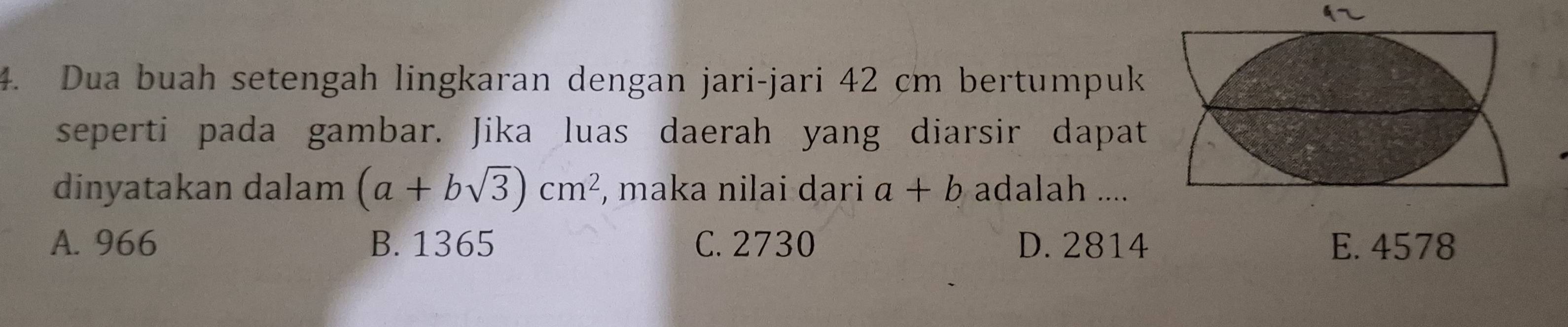 Dua buah setengah lingkaran dengan jari-jari 42 cm bertumpuk
seperti pada gambar. Jika luas daerah yang diarsir dapat
dinyatakan dalam (a+bsqrt(3))cm^2 , maka nilai dari a+b adalah ....
A. 966 B. 1365 C. 2730 D. 2814 E. 4578