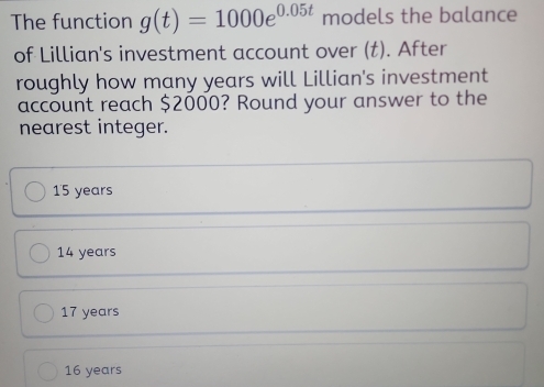 The function g(t)=1000e^(0.05t) models the balance
of Lillian's investment account over (t). After
roughly how many years will Lillian's investment
account reach $2000? Round your answer to the
nearest integer.
15 years
14 years
17 years
16 years