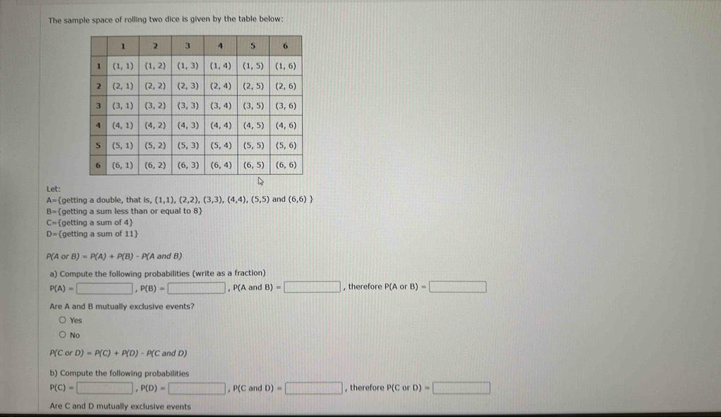 The sample space of rolling two dice is given by the table below:
Let:
A= getting a double, that S_4 (1,1),(2,2),(3,3),(4,4),(5,5) and (6,6)
B= getting a sum less than or equal to 8
C= (getting a sum of 4
D= getting a sum of 11
P(AorB)=P(A)+P(B)-P(A and B)
a) Compute the following probabilities (write as a fraction)
P(A)=□ ,P(B)=□ ,P(AandB)=□ , therefore P(AorB)=□
Are A and B mutually exclusive events?
Yes
No
P(CorD)=P(C)+P(D)-P(C andD)
b) Compute the following probabilities
P(C)=□ ,P(D)=□ ,P(CandD)=□ , therefore P(CorD)=□
Are C and D mutually exclusive events