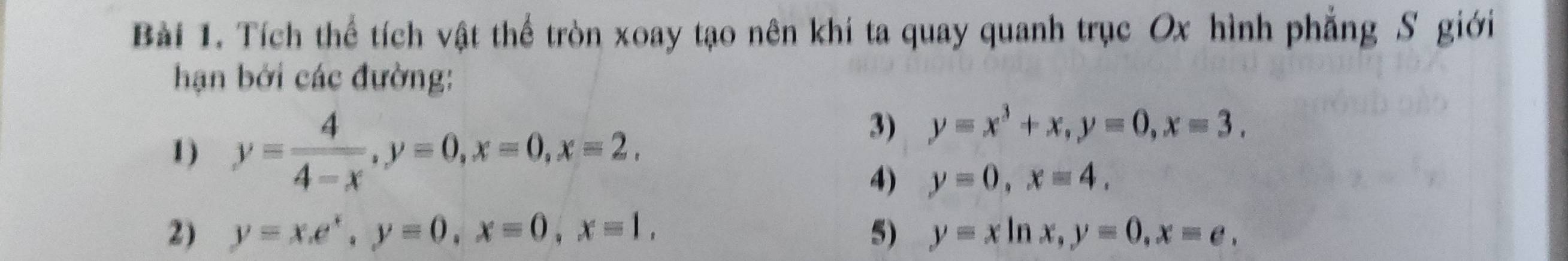 Tích thể tích vật thể tròn xoay tạo nên khi ta quay quanh trục Ox hình phẳng S giới 
hạn bởi các đường: 
1) y= 4/4-x , y=0, x=0, x=2, 
3) y=x^3+x, y=0, x=3. 
4) y=0, x=4. 
2) y=x. e^x, y=0, x=0, x=1, 5) y=xln x, y=0, x=e,