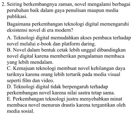 Seiring berkembangnya zaman, novel mengalami berbagai
perubahan baik dalam gaya penulisan maupun media
publikasi.
Bagaimana perkembangan teknologi digital memengaruhi
eksistensi novel di era modern?
A. Teknologi digital memudahkan akses pembaca terhadap
novel melalui e-book dan platform daring.
B. Novel dalam bentuk cetak lebih unggul dibandingkan
novel digital karena memberikan pengalaman membaca
yang lebih mendalam.
C. Kemajuan teknologi membuat novel kehilangan daya
tariknya karena orang lebih tertarik pada media visual
seperti film dan video.
D. Teknologi digital tidak berpengaruh terhadap
perkembangan novel karena nilai sastra tetap sama.
E. Perkembangan teknologi justru menyebabkan minat
membaca novel menurun drastis karena tergantikan oleh
media sosial.