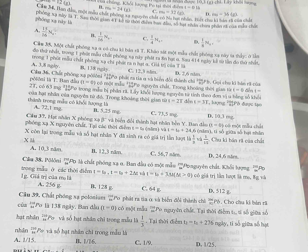 Tngười tả nhận được 10,3 (g) chỉ. Lây khối lượng^(=1110)=12 (g). Ul của chúng. Khối lượng Po tại thời điểm t=0llambda
B. m_0=24 (g). C. m_0=32(g). D. m_0=36 (g).
Câu 34. Ban đầu, một mẫu chất phóng xạ nguyên chất
hân. Biết chu kì bán rã của chất
phóng xạ này là T. Sau thời gian 4T kể từ thời điểm ban đầu, số hạt nhân chưa phân rã của mẫu chất
phóng xạ này là
A.  15/16 N_0
B.  1/16 N_0. C.  1/4 N_0. D.  1/8 N_0.
Câu 35. Một chất phóng xạ α có chu kì bản rã T. Khảo sát một mẫu chất phóng xạ này ta thấy: ở lần
đo thứ nhất, trong 1 phút mẫu chất phóng xạ này phát ra 8n hạt α. Sau 414 ngày kể từ lần đo thứ nhất,
trong 1 phút mẫu chất phóng xạ chỉ phát ra n hạt α. Giá trị của T là
A. 3,8 ngày. B. 138 ngày. C. 12,3 năm. D. 2,6 năm.
Câu 36. Chất phóng xạ pôlôni ²ảPo phát ra tia α và biến đổi thành chì 20 Pb. Gọi chu kì bán rã của
pôlôni là T. Ban đầu (t=0) có một mẫu ²ảPo nguyên chất. Trong khoảng thời gian từ t=0 đến t=
2T, có 63ms g ²ảPo trong mẫu bị phân rã. Lấy khối lượng nguyên tử tính theo đơn vị u bằng số khối
của hạt nhân của nguyên tử đó. Trong khoảng thời gian từ t=2T đến t=3T , lượng ²Ph được tạo
thành trong mẫu có khối lượng là
A. 72,1 mg. B. 5,25 mg. C. 73,5 mg. D. 10,3 mg.
Câu 37. Hạt nhân X phóng xạ β¯ và biến đồi thành hạt nhân bền Y. Ban đầu (t=0) có một mẫu chất
phóng xạ X nguyên chất. Tại các thời điểm t=t_0 (năm) và t=t_0+24 ,6 (năm), tỉ số giữa số hạt nhân
X còn lại trong mẫu và số hạt nhân Y đã sinh ra có giá trị lần lượt là  1/3  và  1/15 
X là . Chu kì bán rã của chất
A. 10,3 năm. B. 12,3 năm. C. 56,7 năm. D. 24,6 năm.
Câu 38. Pôlôni beginarrayr 210 84endarray Po là chất phóng xạ α. Ban đầu có một mẫu beginarrayr 210 84endarray Ponguyên chất. Khối lượng beginarrayr 210 84endarray
trong mẫu ở các thời điểm t=t_0,t=t_0+2△ t và t=t_0+3△ t(△ t>0) có giá trị lần lượt là m₀, 8g và
1g. Giá trị của mọ là
A. 256 g. B. 128 g. C. 64 g. D. 512 g.
Câu 39. Chất phóng xạ polonium beginarrayr 210 84endarray 'Po phát ra tia α và biến đồi thành chì _(82)^(206)Pb. Cho chu kì bán rã
của beginarrayr 210 84endarray Po là 138 ngày. Ban đầu (t=0) có một mẫu beginarrayr 210 84endarray Po nguyên chất. Tại thời điểm tị, tỉ số giữa số
hạt nhân _(84)^(210)P_O và số hạt nhân chì trong mẫu là  1/3 . Tại thời điểm t_2=t_1+276n gày, , tỉ shat o giữa số hạt
nhân _(84)^(210)Po và số hạt nhân chì trong mẫu là
A. 1/15. B. 1/16. C. 1/9. D. 1/25.
DL