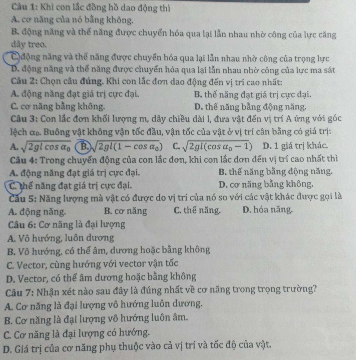 Cầu 1: Khi con lắc đồng hồ dao động thì
A. cơ năng của nó bằng không.
B động năng và thể năng được chuyển hóa qua lại lẫn nhau nhờ công của lực căng
dây treo.
C  động năng và thế năng được chuyển hóa qua lại lẫn nhau nhờ công của trọng lực
D. động năng và thế năng được chuyển hóa qua lại lẫn nhau nhờ công của lực ma sát
Câu 2: Chọn câu đúng. Khi con lắc đơn dao động đến vị trí cao nhất:
A. động năng đạt giá trị cực đại. B. thế năng đạt giá trị cực đại.
C. cơ năng bằng không. D. thế năng bằng động năng.
Cầu 3: Con lắc đơn khối lượng m, dây chiều dài l, đưa vật đến vị trí A ứng với góc
lệch α. Buông vật không vận tốc đầu, vận tốc của vật ở vị trí cân bằng có giá trị:
A. sqrt(2glcos alpha _0) B sqrt(2gl(1-cos alpha _0)) C. sqrt(2gl(cos alpha _0)-1) D. 1 giá trị khác.
Câu 4: Trong chuyến động của con lắc đơn, khi con lắc đơn đến vị trí cao nhất thì
A. động năng đạt giá trị cực đại. B. thế năng bằng động năng.
C. thế năng đạt giá trị cực đại. D. cơ năng bằng không.
Cầu 5: Năng lượng mà vật có được do vị trí của nó so với các vật khác được gọi là
A. động năng. B. cơ năng C. thế năng. D. hóa năng.
Câu 6: Cơ năng là đại lượng
A. Vô hướng, luôn dương
B. Vô hướng, có thể âm, dương hoặc bằng không
C. Vector, cùng hướng với vector vận tốc
D. Vector, có thể âm dương hoặc bằng không
Câu 7: Nhận xét nào sau đây là đúng nhất về cơ năng trong trọng trường?
A. Cơ năng là đại lượng vô hướng luôn dương.
B. Cơ năng là đại lượng vô hướng luôn âm.
C. Cơ năng là đại lượng có hướng.
D. Giá trị của cơ năng phụ thuộc vào cả vị trí và tốc độ của vật.