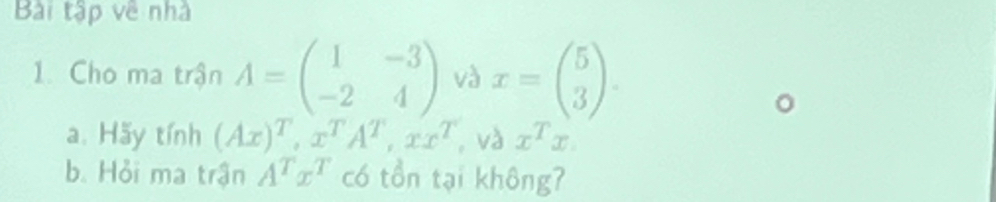 Bài tập về nhà 
1. Cho ma trận A=beginpmatrix 1&-3 -2&4endpmatrix và x=beginpmatrix 5 3endpmatrix. 
a. Hãy tính (Ax)^T, x^TA^T, xx^T , và x^Tx. 
b. Hỏi ma trận A^Tx^T có tồn tại không?