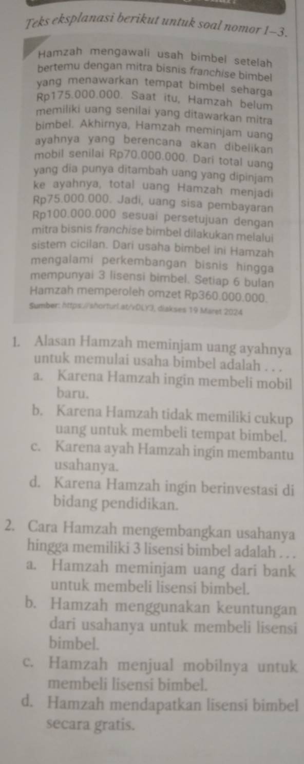 Teks eksplanasi berikut untuk soal nomor 1-3.
Hamzah mengawali usah bimbel setelah
bertemu dengan mitra bisnis franchise bimbel
yang menawarkan tempat bimbel seharga .
Rp175.000.000. Saat itu, Hamzah belum
memiliki uang senilai yang ditawarkan mitra
bimbel. Akhirnya, Hamzah meminjam uang
ayahnya yang berencana akan dibelikan
mobil senilai Rp70.000.000. Dari total uang
yang dia punya ditambah uang yang dipinjam
ke ayahnya, total uang Hamzah menjadi
Rp75.000.000. Jadi, uang sisa pembayaran
Rp100.000.000 sesuai persetujuan dengan
mitra bisnis franchise bimbel dilakukan melalui
sistem cicilan. Dari usaha bimbel ini Hamzah
mengalami perkembangan bisnis hingga
mempunyai 3 lisensi bimbel. Setiap 6 bulan
Hamzah memperoleh omzet Rp360.000.000.
Sumber: https://shorturl.at/vDLY3, diakses 19 Maret 2024
1. Alasan Hamzah meminjam uang ayahnya
untuk memulai usaha bimbel adalah . . .
a. Karena Hamzah ingin membeli mobil
baru.
b. Karena Hamzah tidak memiliki cukup
uang untuk membeli tempat bimbel.
c. Karena ayah Hamzah ingin membantu
usahanya.
d. Karena Hamzah ingin berinvestasi di
bidang pendidikan.
2. Cara Hamzah mengembangkan usahanya
hingga memiliki 3 lisensi bimbel adalah . . .
a. Hamzah meminjam uang dari bank
untuk membeli lisensi bimbel.
b. Hamzah menggunakan keuntungan
dari usahanya untuk membeli lisensi
bimbel.
c. Hamzah menjual mobilnya untuk
membeli lisensi bimbel.
d. Hamzah mendapatkan lisensi bimbel
secara gratis.