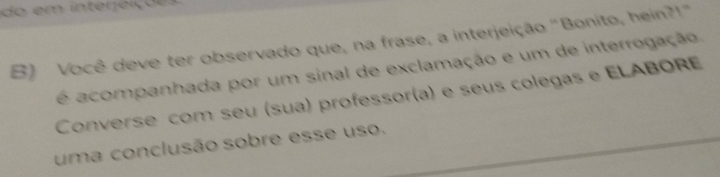 do em interjeição 
B) Você deve ter observado que, na frase, a interjeição "Bonito, hein?!" 
é acompanhada por um sinal de exclamação e um de interrogação. 
Converse com seu (sua) professor(a) e seus colegas e ELABORE 
uma conclusão sobre esse uso.