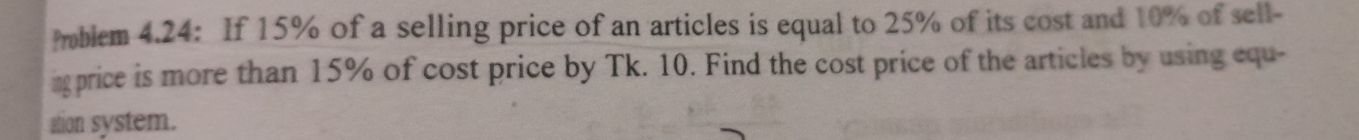 oblem 4.24: If 15% of a selling price of an articles is equal to 25% of its cost and 10% of sell- 
ingprice is more than 15% of cost price by Tk. 10. Find the cost price of the articles by using equ- 
ation system.
