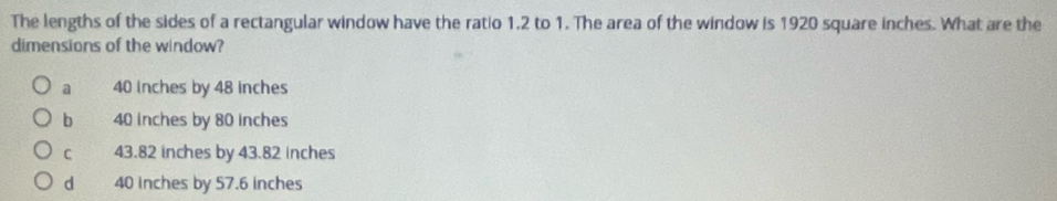 The lengths of the sides of a rectangular window have the ratio 1.2 to 1. The area of the window is 1920 square inches. What are the
dimensions of the window?
a 40 inches by 48 inches
b 40 inches by 80 inches
C 43.82 inches by 43.82 inches
d 40 inches by 57.6 inches