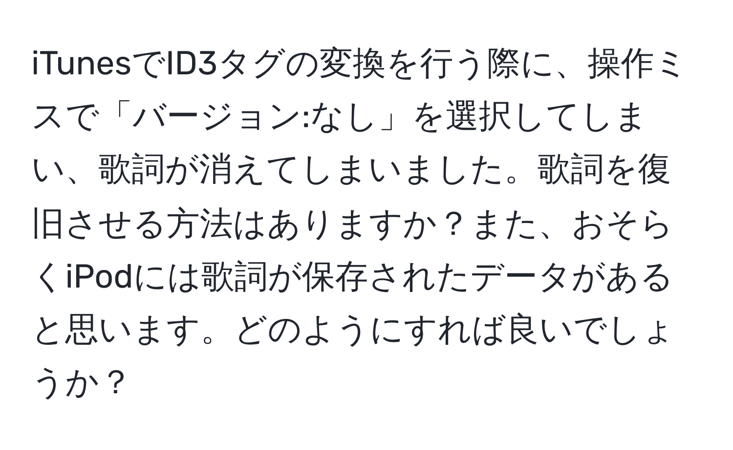 iTunesでID3タグの変換を行う際に、操作ミスで「バージョン:なし」を選択してしまい、歌詞が消えてしまいました。歌詞を復旧させる方法はありますか？また、おそらくiPodには歌詞が保存されたデータがあると思います。どのようにすれば良いでしょうか？