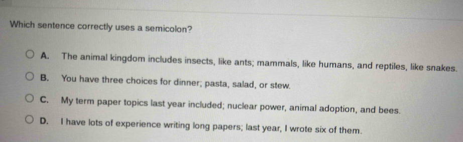 Which sentence correctly uses a semicolon?
A. The animal kingdom includes insects, like ants; mammals, like humans, and reptiles, like snakes.
B. You have three choices for dinner; pasta, salad, or stew.
C. My term paper topics last year included; nuclear power, animal adoption, and bees.
D. I have lots of experience writing long papers; last year, I wrote six of them.