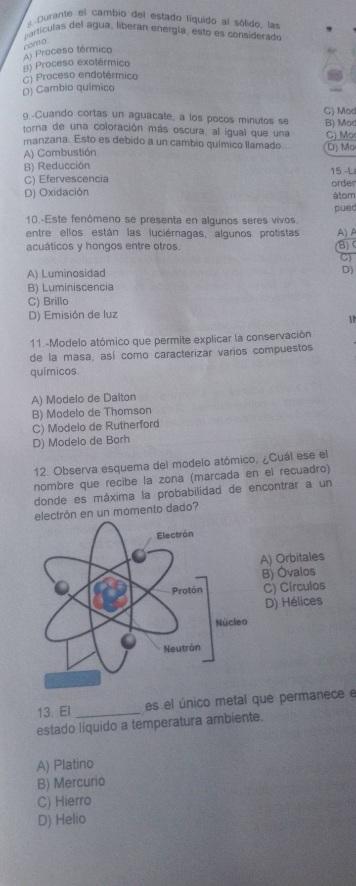 s-Durante el cambio del estado líquido al sólido, las
partículas del agua, liberan energía, esto es considerado
como:
A) Proceso térmico
B) Proceso exotérmico
C) Proceso endotérmico
D) Cambio químico
C) Mod
9.-Cuando cortas un aguacate, a los pocos minutos se B) Mod
torna de una coloración más oscura, al igual que una C) Mo
manzana. Esto es debido a un cambio químico llamado... D) Mo
A) Combustión
B) Reducción
C) Efervescencia order 15.-L
D) Oxidación átom
pued
10.-Este fenómeno se presenta en algunos seres vivos,
entre ellos están las luciérnagas, algunos protistas A) A
acuáticos y hongos entre otros. (B)
C)
A) Luminosidad
D)
B) Luminiscencia
C) Brillo
D) Emisión de luz
IN
11.-Modelo atómico que permite explicar la conservación
de la masa, así como caracterizar varios compuestos
químicos.
A) Modelo de Dalton
B) Modelo de Thomson
C) Modelo de Rutherford
D) Modelo de Borh
12. Observa esquema del modelo atómico, ¿Cuál ese el
nombre que recibe la zona (marcada en el recuadão)
donde es máxima la probabilidad de encontrar a un
ectrón en un momento dado?
13. El _es el único metal que permanece e
estado líquido a temperatura ambiente.
A) Platino
B) Mercurio
C) Hierro
D) Helio