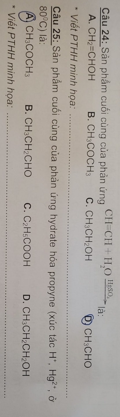 Sản phẩm cuối cùng của phản ứng CHequiv CH+H_2Oxrightarrow HgSO_4 là:
A. CH_2=CHOH B. CH_3COCH_3 C. CH_3CH_2OH
D CH_3CHO
_
* Viết PTHH minh họa:
Câu 25: Sản phẩm cuối cùng của phản ứng hydrate hóa propyne (xúc tác H^+, Hg^(2+), Ở
80°C) là:
A CH_3COCH_3 B. CH_3CH_2CHO C. C_2H_5COOH D. CH_3CH_2CH_2OH
* Viết PTHH minh họa:_