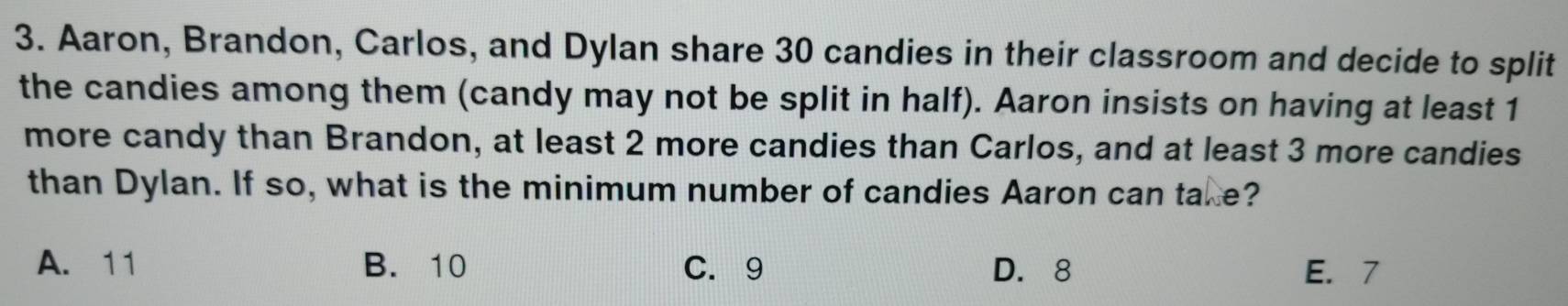 Aaron, Brandon, Carlos, and Dylan share 30 candies in their classroom and decide to split
the candies among them (candy may not be split in half). Aaron insists on having at least 1
more candy than Brandon, at least 2 more candies than Carlos, and at least 3 more candies
than Dylan. If so, what is the minimum number of candies Aaron can take?
A. 11 B. 10 C. 9 D. 8 E. 7