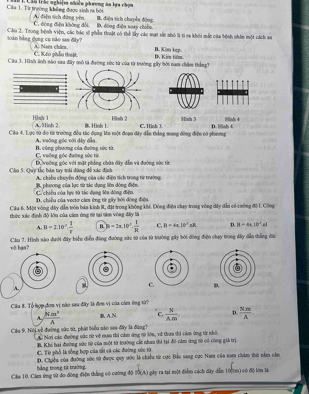 lâu 1. Cầu trắc nghiệm nhiều phương án lựa chọn
Câu 1. Từ trường không được sinh ra bởi
A. điện tích đứng yên. B. điện tích chuyển động.
C. dòng điện không đổi. D. dòng điện xoay chiều.
Câu 2. Trong bệnh viện, các bác sĩ phẫu thuật có thể lấy các mạt sắt nhỏ li ti ra khỏi mắt của bệnh nhân một cách an
toàn bằng dụng cụ nào sau đây?
A. Nam châm. B. Kìm kẹp.
C. Kéo phẫu thuật. D. Kim tiêm.
Câu 3. Hình ảnh nào sau đây mô tả đường sức từ của từ trường gây bởi nam châm thằng?
Hình 1 Hình 2 Hình 3 Hình 4
A. Hình 2. B. Hình 1. C. Hình 3. D. Hình 4.
Câu 4. Lực từ do từ trường đều tác dụng lên một đoạn dây dẫn thằng mang dòng điện có phương
A. vuông góc với dây dẫn.
B. cùng phương của đường sức từ.
C. vuông góc đường sức từ.
D. vuông góc với mặt phẳng chứa dây dẫn và đường sức từ.
Câu 5. Quy tắc bàn tay trái dùng đề xác định
A. chiều chuyển động của các điện tích trong từ trường.
B phương của lực từ tác dụng lên dòng điện.
C. chiều của lực từ tác dụng lên dòng điện.
D. chiều của vectơ cảm ứng từ gây bởi dòng điện.
Câu 6. Một vòng dây dẫn tròn bán kính R, đặt trong không khí. Dòng điện chạy trong vòng dây dẫn có cường độ I. Công
thức xác định độ lớn của cảm ứng từ tại tâm vòng dây là
A. B=2.10^(-7). I/r  B. B=2π .10^(-7). I/R  C. B=4π .10^(-7).nR D. B=4π .10^(-7).nI
Câu 7. Hình nào dưới đây biểu diễn đúng đường sức từ của từ trường gây bởi dòng điện chạy trong dây dẫn thẳng dài
vô hạn?
C
A.
B,
D
Câu 8. Tổ hợp đơn vị nào sau đây là đơn vị của cảm ứng từ?
A.  (N.m^2)/A . B. A.N. C.  N/A.m . D.  (N.m)/A .
Câu 9. Nói về đường sức từ, phát biểu nào sau đây là đúng?
Al Nơi các đường sức từ vẽ mau thì cảm ứng từ lớn, vẽ thưa thì cảm ứng từ nhỏ.
B. Khi hai đường sức từ của một từ trường cắt nhau thì tại đó cảm ứng từ có cùng giá trị.
C. Từ phổ là tổng hợp của tất cả các đường sức từ.
D. Chiều của đường sức từ được quy ước là chiều từ cực Bắc sang cực Nam của nam châm thử nằm cân
bằng trong từ trường.
Câu 10. Cảm ứng từ do dòng điện thẳng có cường độ I0(A) gây ra tại một điểm cách dây dẫn 10(cm) có độ lớn là